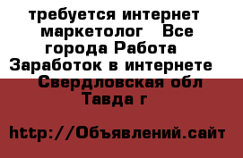 требуется интернет- маркетолог - Все города Работа » Заработок в интернете   . Свердловская обл.,Тавда г.